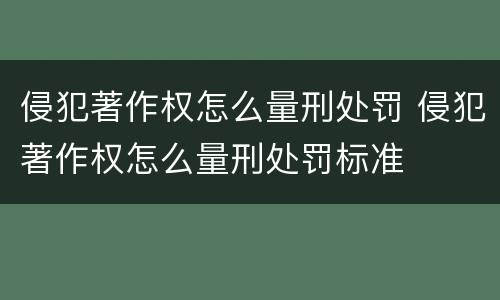 侵犯著作权怎么量刑处罚 侵犯著作权怎么量刑处罚标准