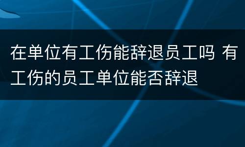 在单位有工伤能辞退员工吗 有工伤的员工单位能否辞退