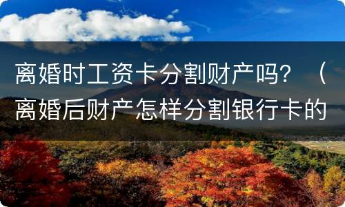 离婚时工资卡分割财产吗？（离婚后财产怎样分割银行卡的钱也要分吗?）