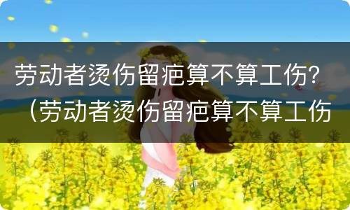 劳动者烫伤留疤算不算工伤？（劳动者烫伤留疤算不算工伤）
