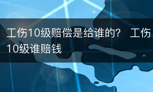 工伤10级赔偿是给谁的？ 工伤10级谁赔钱