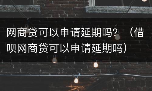网商贷可以申请延期吗？（借呗网商贷可以申请延期吗）