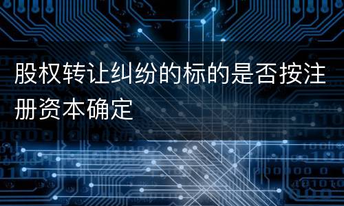 股权转让纠纷的标的是否按注册资本确定