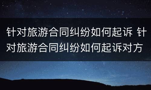 针对旅游合同纠纷如何起诉 针对旅游合同纠纷如何起诉对方