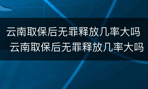 云南取保后无罪释放几率大吗 云南取保后无罪释放几率大吗