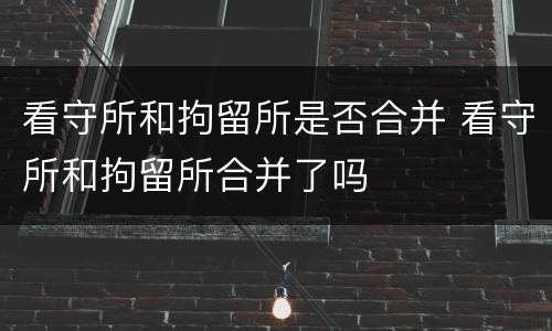 看守所和拘留所是否合并 看守所和拘留所合并了吗