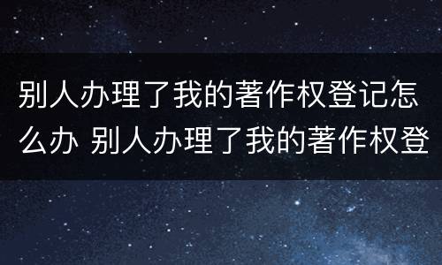 别人办理了我的著作权登记怎么办 别人办理了我的著作权登记怎么办呢
