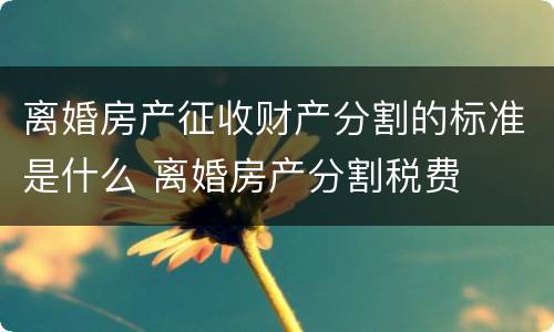 离婚房产征收财产分割的标准是什么 离婚房产分割税费