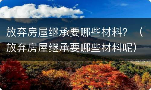 放弃房屋继承要哪些材料？（放弃房屋继承要哪些材料呢）