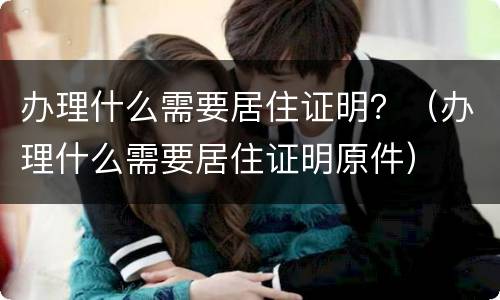 办理什么需要居住证明？（办理什么需要居住证明原件）