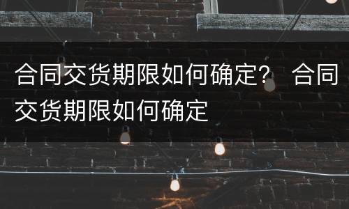 合同交货期限如何确定？ 合同交货期限如何确定