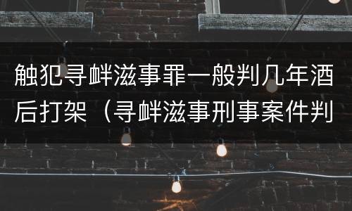 触犯寻衅滋事罪一般判几年酒后打架（寻衅滋事刑事案件判多久）