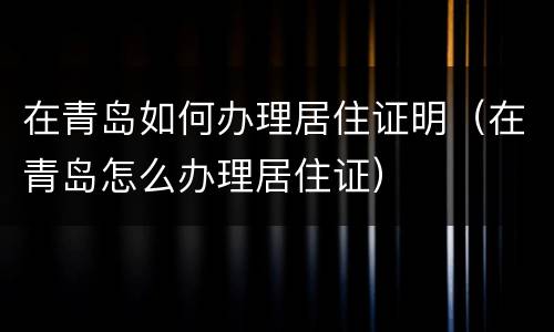 在青岛如何办理居住证明（在青岛怎么办理居住证）