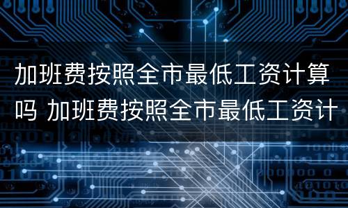 加班费按照全市最低工资计算吗 加班费按照全市最低工资计算吗合理吗