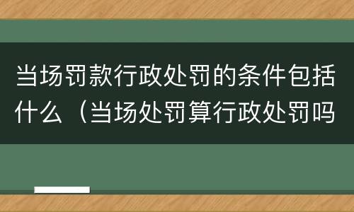 当场罚款行政处罚的条件包括什么（当场处罚算行政处罚吗）