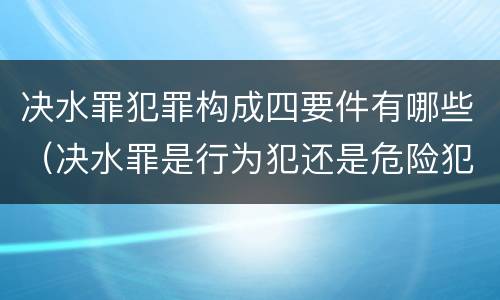 决水罪犯罪构成四要件有哪些（决水罪是行为犯还是危险犯）