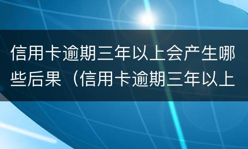 信用卡逾期三年以上会产生哪些后果（信用卡逾期三年以上会产生哪些后果呢）