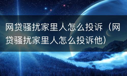 网贷骚扰家里人怎么投诉（网贷骚扰家里人怎么投诉他）