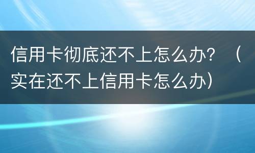 信用卡彻底还不上怎么办？（实在还不上信用卡怎么办）
