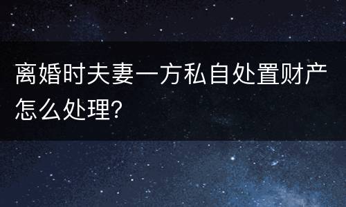 离婚时夫妻一方私自处置财产怎么处理？