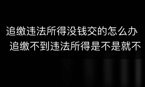 追缴违法所得没钱交的怎么办 追缴不到违法所得是不是就不了了之了