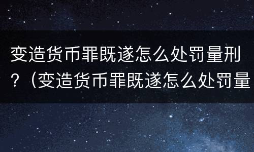 变造货币罪既遂怎么处罚量刑?（变造货币罪既遂怎么处罚量刑多少）