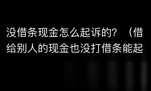 没借条现金怎么起诉的？（借给别人的现金也没打借条能起诉吗）