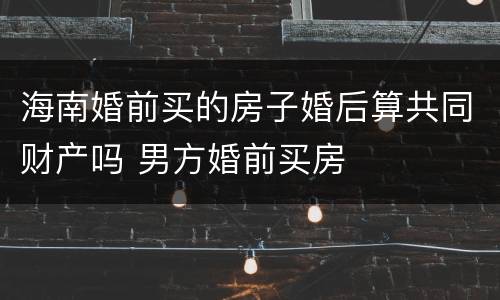 海南婚前买的房子婚后算共同财产吗 男方婚前买房
