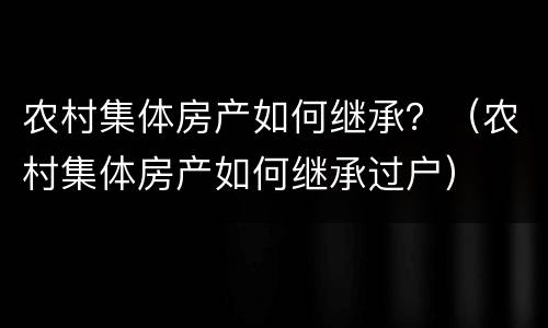 农村集体房产如何继承？（农村集体房产如何继承过户）