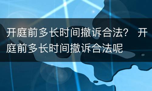 开庭前多长时间撤诉合法？ 开庭前多长时间撤诉合法呢