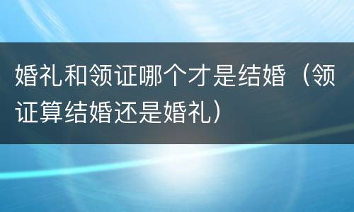 婚礼和领证哪个才是结婚（领证算结婚还是婚礼）