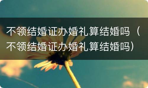 不领结婚证办婚礼算结婚吗（不领结婚证办婚礼算结婚吗）