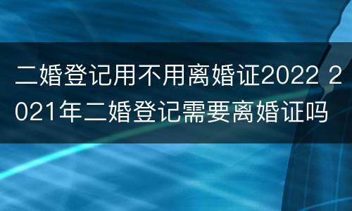 二婚登记用不用离婚证2022 2021年二婚登记需要离婚证吗