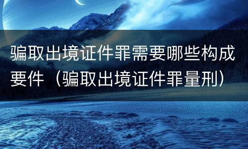 骗取出境证件罪需要哪些构成要件（骗取出境证件罪量刑）