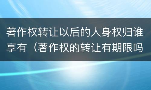 著作权转让以后的人身权归谁享有（著作权的转让有期限吗）
