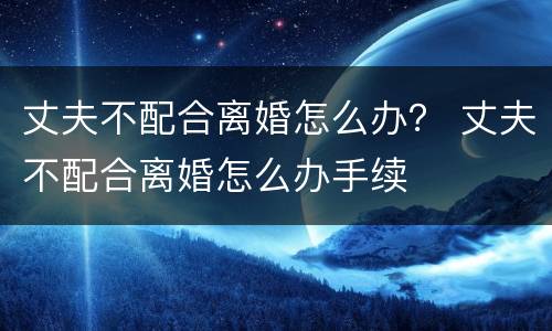 丈夫不配合离婚怎么办？ 丈夫不配合离婚怎么办手续