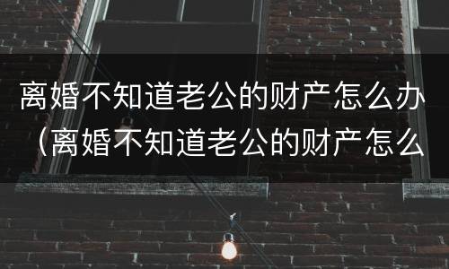 离婚不知道老公的财产怎么办（离婚不知道老公的财产怎么办呢）