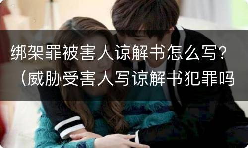 绑架罪被害人谅解书怎么写？（威胁受害人写谅解书犯罪吗）