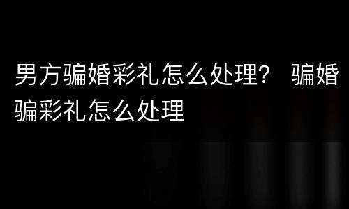 男方骗婚彩礼怎么处理？ 骗婚骗彩礼怎么处理
