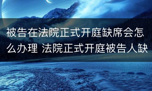 被告在法院正式开庭缺席会怎么办理 法院正式开庭被告人缺席会怎么办