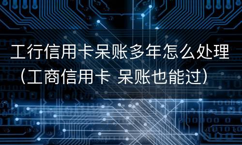 工行信用卡呆账多年怎么处理（工商信用卡 呆账也能过）