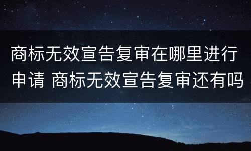 商标无效宣告复审在哪里进行申请 商标无效宣告复审还有吗
