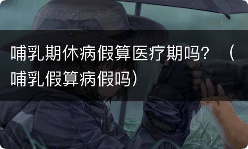 哺乳期休病假算医疗期吗？（哺乳假算病假吗）