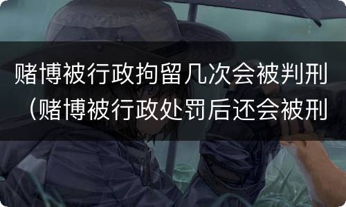 赌博被行政拘留几次会被判刑（赌博被行政处罚后还会被刑拘）