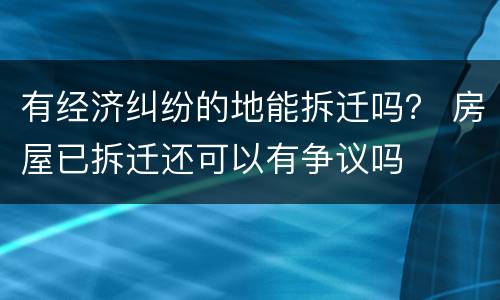 有经济纠纷的地能拆迁吗？ 房屋已拆迁还可以有争议吗