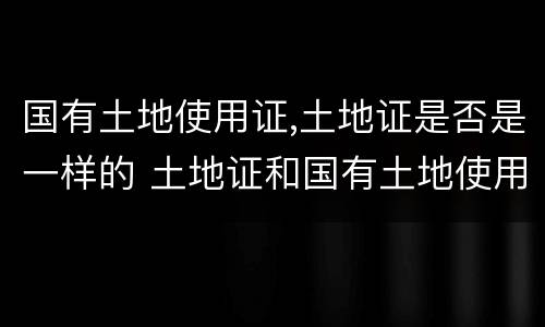 国有土地使用证,土地证是否是一样的 土地证和国有土地使用证一样吗