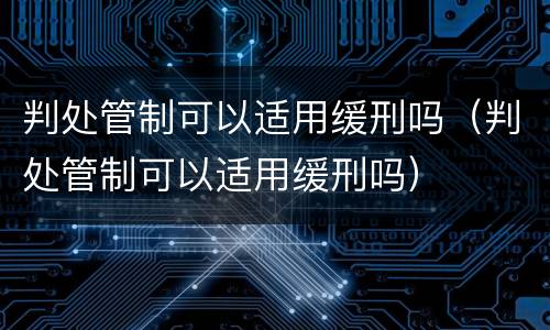 判处管制可以适用缓刑吗（判处管制可以适用缓刑吗）