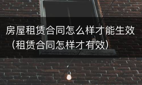 房屋租赁合同怎么样才能生效（租赁合同怎样才有效）