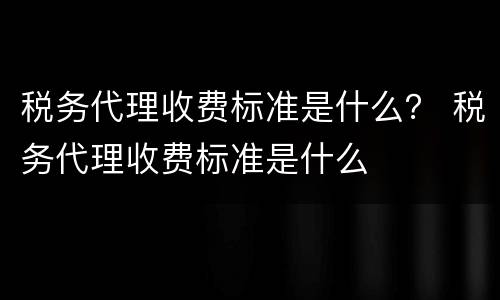 税务代理收费标准是什么？ 税务代理收费标准是什么