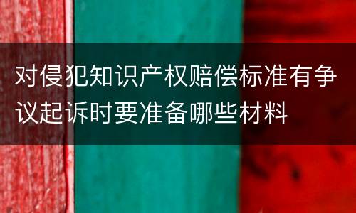 对侵犯知识产权赔偿标准有争议起诉时要准备哪些材料